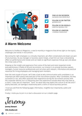 6 ONERECRUIT JAN/FEB 2015
A Warm Welcome
Welcome to OneRecruit Magazine, a new bi-monthly e-magazine that shines light on the topics,
challenges and trends in recruitment.
Recruiting the right employee is a critically important, yet often complicated and drawn out part
of any business. As any manager or business owner knows, a bad hire can have a devastating
effect on performance and morale and can leads to significant expenses that go over and above
the initial costs of hire.
Drawing on the insight and experience from some of the best and most respected minds
and practitioners in fields of HR and recruitment, our mission is to provide business owners,
managers, human resource professionals and recruiters with relevant, informative and practical
resources for hiring employees and managing team members.
Over the next couple of issues we’ll take a look at why communication with candidates is an
important yet often poorly executed part of the recruitment process. Why? Candidates, be they
successful or not, very often associate their experience during the recruitment process with
the corporate identity. As it is frequently their first experience outside what they may have as
a client, it also sets an important “tone” for what they may expect the culture to be like and if
poorly executed, can damage a relationship with a client or future business partner.
I trust you will find the following pages informative, insightful but importantly useful and
practical.
Finally, I invite you to join in or start a discussion on our LinkedIn page.
Jeremy Stewart
CEO, OneRecruit
FIND US ON FACEBOOK
FACEBOOK.COM/ONERECRUIT
FOLLOW US ON TWITTER
@ONERECRUIT
FOLLOW US ON GOOGLE+
ONRECRUIT@GMAIL.COM
Jeremy
FOLLOW US LINKEDIN
/COMPANY/ONERECRUIT
 