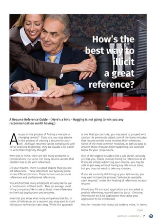 7ONERECRUITJAN/FEB 2015
How’s the
best way to
illicit
a great
reference?
A Resume Reference Guide - (Here’s a hint - Hugging is not going to win you any
recommendation worth having.)
A
re you in the process of finding a new job or
changing careers? If you are, you may also be
in the process of creating a resume for your-
self. Although resumes can be complicated and
nerve-wracking to develop, they are usually a lot easier
to write than originally thought.
With that in mind, there are still many problems or
complications that arise. For many resume writers that
problem has to do with references.
On your resume, there is a good chance that you will
list references. These references can typically come
in two different formats. These formats are personal
references and professional references.
You will find that many employers actually like to see
a combination of them both. Also, on average, most
hiring companies like to see at least three references
on their job applications and resumes.
Now that you know what many companies look for, in
terms of references on a resume, you may want to start
listing your references right away. While this approach
is one that you can take, you may want to proceed with
caution. As previously stated, one of the many mistakes
that resume writers make involves their references.
Some of the most common mistakes, as well as ways to
prevent those mistakes from happening, are outlined
below for your convenience.
One of the biggest mistakes that a job seeker, possibly
just like you, makes involves listing no references at all.
If you are simply submitting your resume, you may be
able to get away without having any references listed,
but you may not want to take any chances.
If you are currently still lining up your references, you
may want to have the phrases “references available
upon request,” under the heading of references on your
resume.
Should you fill out a job application and are asked to
provide references, you will want to do so. Omitting
information on a job application may cause your
application to be overlooked.
Another mistake that many job seekers make, in terms
Cont...
 