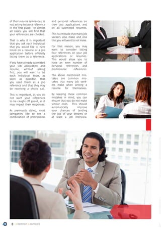8 ONERECRUIT JAN/FEB 2015
of their resume references, is
not asking to use a reference
in the first place. In almost
all cases, you will find that
your references are checked.
That is why it is important
that you ask each individual
that you would like to have
listed on a resume or a job
application before officially
listing them as a reference.
If you have already submitted
your job application and
resume, without asking
first, you will want to let
each individual know, as
soon as possible, that
you used them as a job
reference and that they may
be receiving a phone call.
This is important, as you do
not want your references
to be caught off guard, as it
may impact their responses.
As previously stated, most
companies like to see a
combination of professional
and personal references on
their job applications and
on all submitted resumes.
Thisisamistakethatmanyjob
seekers also make and one
thatyouwillwanttonotmake.
For that reason, you may
want to consider listing
four references on your job
applications or resumes.
This would allow you to
have an even number of
personal references and
professional references.
The above mentioned mis-
takes are common mis-
takes that many job seek-
ers make when writing a
resume for themselves.
By keeping these common
mistakes in mind, you can
ensure that you do not make
similar ones. This should
automatically improve
your chances of landing
the job of your dreams or
at least a job interview.
 