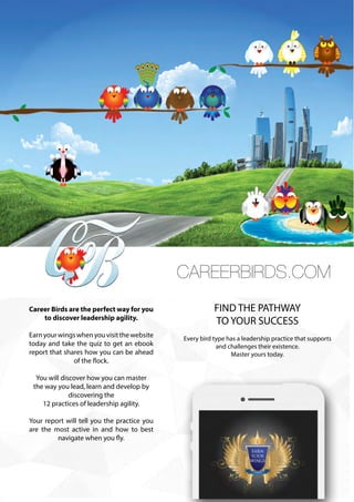 ONERECRUIT JAN/FEB 2015
CareerBirds Advertisement
CAREERBIRDS.COM
Career Birds are the perfect way for you
to discover leadership agility.
Earnyourwingswhenyouvisitthewebsite
today and take the quiz to get an ebook
report that shares how you can be ahead
of the flock.
You will discover how you can master
the way you lead, learn and develop by
discovering the
12 practices of leadership agility.
Your report will tell you the practice you
are the most active in and how to best
navigate when you fly.
FIND THE PATHWAY
TO YOUR SUCCESS
Every bird type has a leadership practice that supports
and challenges their existence.
Master yours today.
 