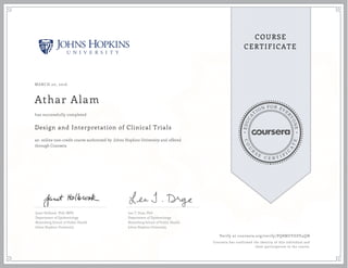 EDUCA
T
ION FOR EVE
R
YONE
CO
U
R
S
E
C E R T I F
I
C
A
TE
COURSE
CERTIFICATE
MARCH 20, 2016
Athar Alam
Design and Interpretation of Clinical Trials
an online non-credit course authorized by Johns Hopkins University and offered
through Coursera
has successfully completed
Janet Holbook, PhD, MPH
Department of Epidemiology
Bloomberg School of Public Health
Johns Hopkins University
Lea T. Drye, PhD
Department of Epidemiology
Bloomberg School of Public Health
Johns Hopkins University
Verify at coursera.org/verify/PQ8MUVDZV4QN
Coursera has confirmed the identity of this individual and
their participation in the course.
 