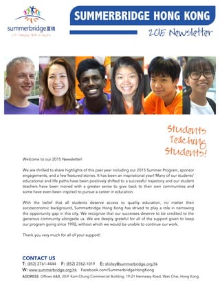 !
2015 Newsletter
SUMMERBRIDGE HONG KONG
Welcome to our 2015 Newsletter!
We are thrilled to share highlights of this past year including our 2015 Summer Program, sponsor
engagements, and a few featured stories. It has been an inspirational year! Many of our students’
educational and life paths have been positively shifted to a successful trajectory and our student
teachers have been moved with a greater sense to give back to their own communities and
some have even been inspired to pursue a career in education.
With the belief that all students deserve access to quality education, no matter their
socioeconomic background, Summerbridge Hong Kong has strived to play a role in narrowing
the opportunity gap in this city. We recognize that our successes deserve to be credited to the
generous community alongside us. We are deeply grateful for all of the support given to keep
our program going since 1992, without which we would be unable to continue our work.
Thank you very much for all of your support!
CONTACT US
ADDRESS: Offices A&B, 20/F Kam Chung Commercial Building, 19-21 Hennessy Road, Wan Chai, Hong Kong
!
T: (852) 2761-4444 F: (852) 2762-1019 E: shirley@summerbridge.org.hk
W: www.summerbridge.org.hk Facebook.com/SummerbridgeHongKong
Teaching
Students
Students!
 