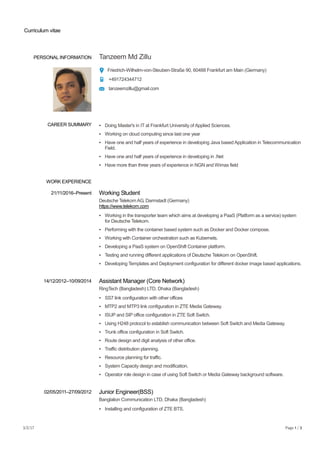 Curriculum vitae
3/2/17 Page 1 / 3
PERSONAL INFORMATION Tanzeem Md Zillu
Friedrich-Wilhelm-von-Steuben-Straße 90, 60488 Frankfurt am Main (Germany)
+491724344712
tanzeemzillu@gmail.com
WORK EXPERIENCE
CAREER SUMMARY ▪ Doing Master's in IT at Frankfurt University of Applied Sciences.
▪ Working on cloud computing since last one year
▪ Have one and half years of experience in developing Java based Application in Telecommunication
Field.
▪ Have one and half years of experience in developing in .Net
▪ Have more than three years of experience in NGN and Wimax field
21/11/2016–Present Working Student
Deutsche Telekom AG, Darmstadt (Germany)
https://www.telekom.com
▪ Working in the transporter team which aims at developing a PaaS (Platform as a service) system
for Deutsche Telekom.
▪ Performing with the container based system such as Docker and Docker compose.
▪ Working with Container orchestration such as Kubernets.
▪ Developing a PaaS system on OpenShift Container platform.
▪ Testing and running different applications of Deutsche Telekom on OpenShift.
▪ Developing Templates and Deployment configuration for different docker image based applications.
14/12/2012–10/09/2014 Assistant Manager (Core Network)
RingTech (Bangladesh) LTD, Dhaka (Bangladesh)
▪ SS7 link configuration with other offices
▪ MTP2 and MTP3 link configuration in ZTE Media Gateway.
▪ ISUP and SIP office configuration in ZTE Soft Switch.
▪ Using H248 protocol to establish communication between Soft Switch and Media Gateway.
▪ Trunk office configuration in Soft Switch.
▪ Route design and digit analysis of other office.
▪ Traffic distribution planning.
▪ Resource planning for traffic.
▪ System Capacity design and modification.
▪ Operator role design in case of using Soft Switch or Media Gateway background software.
02/05/2011–27/09/2012 Junior Engineer(BSS)
Banglalion Communication LTD, Dhaka (Bangladesh)
▪ Installing and configuration of ZTE BTS.
 