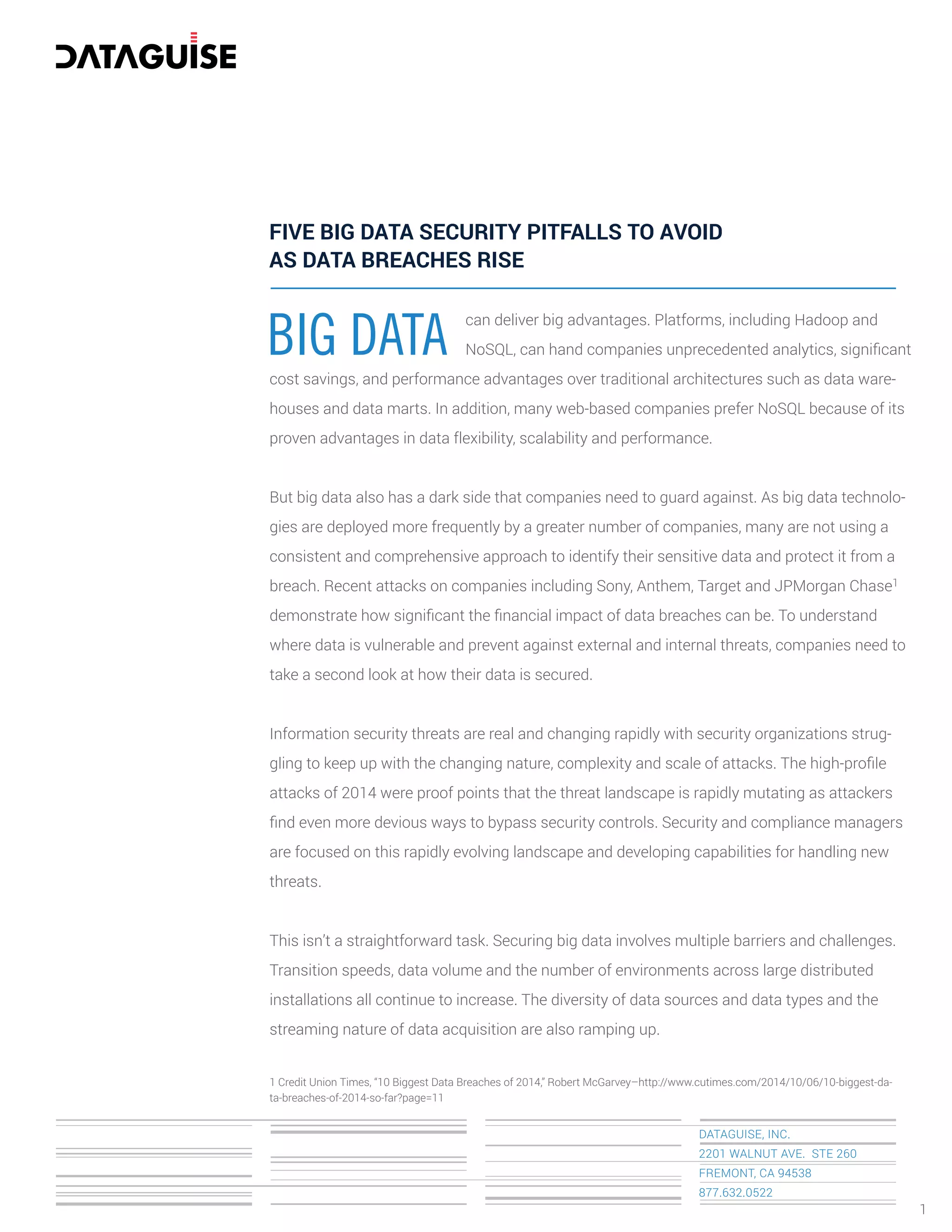 BIG DATA
can deliver big advantages. Platforms, including Hadoop and
NoSQL, can hand companies unprecedented analytics, signiﬁcant
cost savings, and performance advantages over traditional architectures such as data ware-
houses and data marts. In addition, many web-based companies prefer NoSQL because of its
proven advantages in data flexibility, scalability and performance.
But big data also has a dark side that companies need to guard against. As big data technolo-
gies are deployed more frequently by a greater number of companies, many are not using a
consistent and comprehensive approach to identify their sensitive data and protect it from a
breach. Recent attacks on companies including Sony, Anthem, Target and JPMorgan Chase1
demonstrate how signiﬁcant the ﬁnancial impact of data breaches can be. To understand
where data is vulnerable and prevent against external and internal threats, companies need to
take a second look at how their data is secured.
Information security threats are real and changing rapidly with security organizations strug-
gling to keep up with the changing nature, complexity and scale of attacks. The high-proﬁle
attacks of 2014 were proof points that the threat landscape is rapidly mutating as attackers
ﬁnd even more devious ways to bypass security controls. Security and compliance managers
are focused on this rapidly evolving landscape and developing capabilities for handling new
threats.
This isn’t a straightforward task. Securing big data involves multiple barriers and challenges.
Transition speeds, data volume and the number of environments across large distributed
installations all continue to increase. The diversity of data sources and data types and the
streaming nature of data acquisition are also ramping up.
1 Credit Union Times, “10 Biggest Data Breaches of 2014,” Robert McGarvey–http://www.cutimes.com/2014/10/06/10-biggest-da-
ta-breaches-of-2014-so-far?page=11
FIVE BIG DATA SECURITY PITFALLS TO AVOID
AS DATA BREACHES RISE
DATAGUISE, INC.
2201 WALNUT AVE. STE 260
FREMONT, CA 94538
877.632.0522
1
 