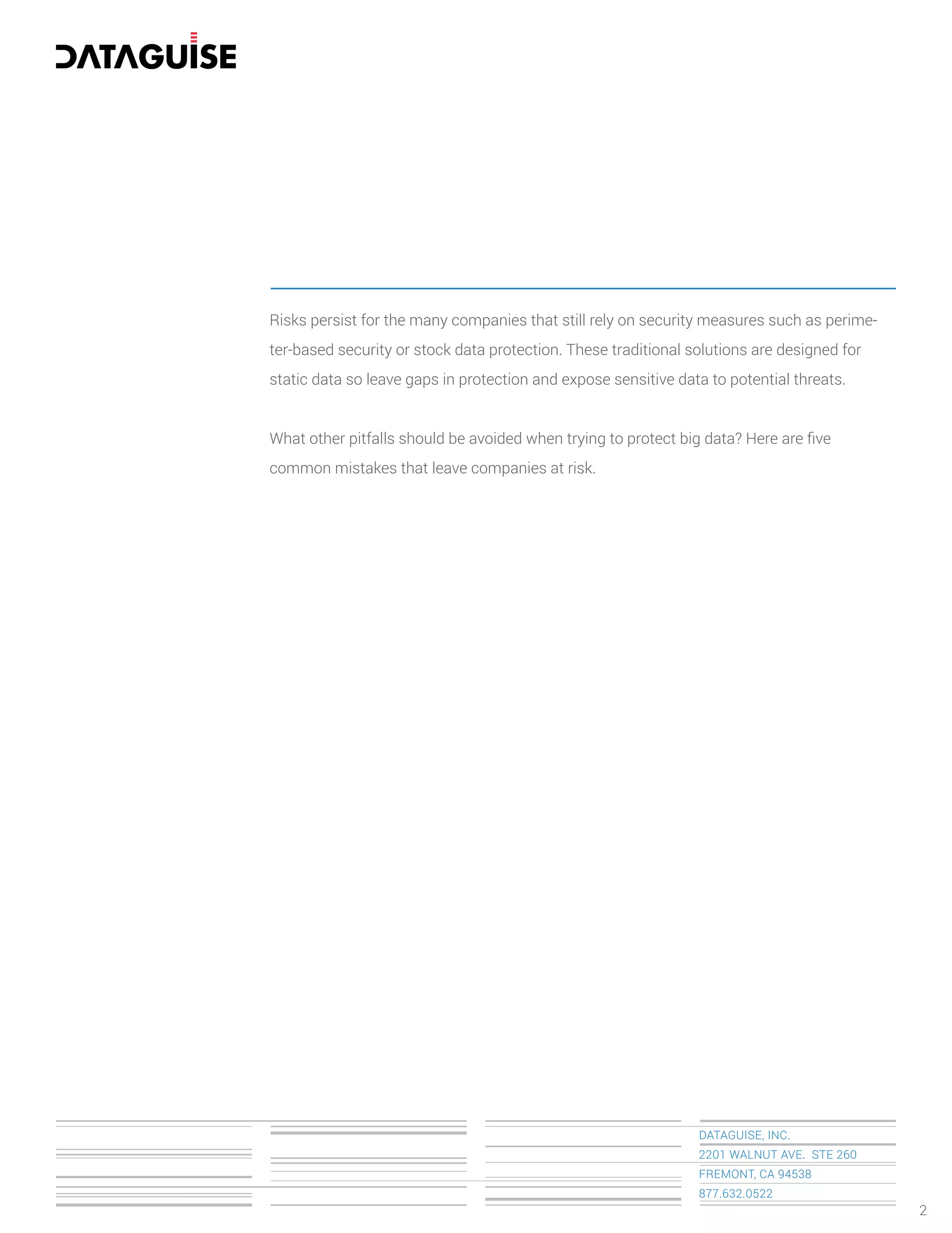 Risks persist for the many companies that still rely on security measures such as perime-
ter-based security or stock data protection. These traditional solutions are designed for
static data so leave gaps in protection and expose sensitive data to potential threats.
What other pitfalls should be avoided when trying to protect big data? Here are ﬁve
common mistakes that leave companies at risk.
DATAGUISE, INC.
2201 WALNUT AVE. STE 260
FREMONT, CA 94538
877.632.0522
2
 
