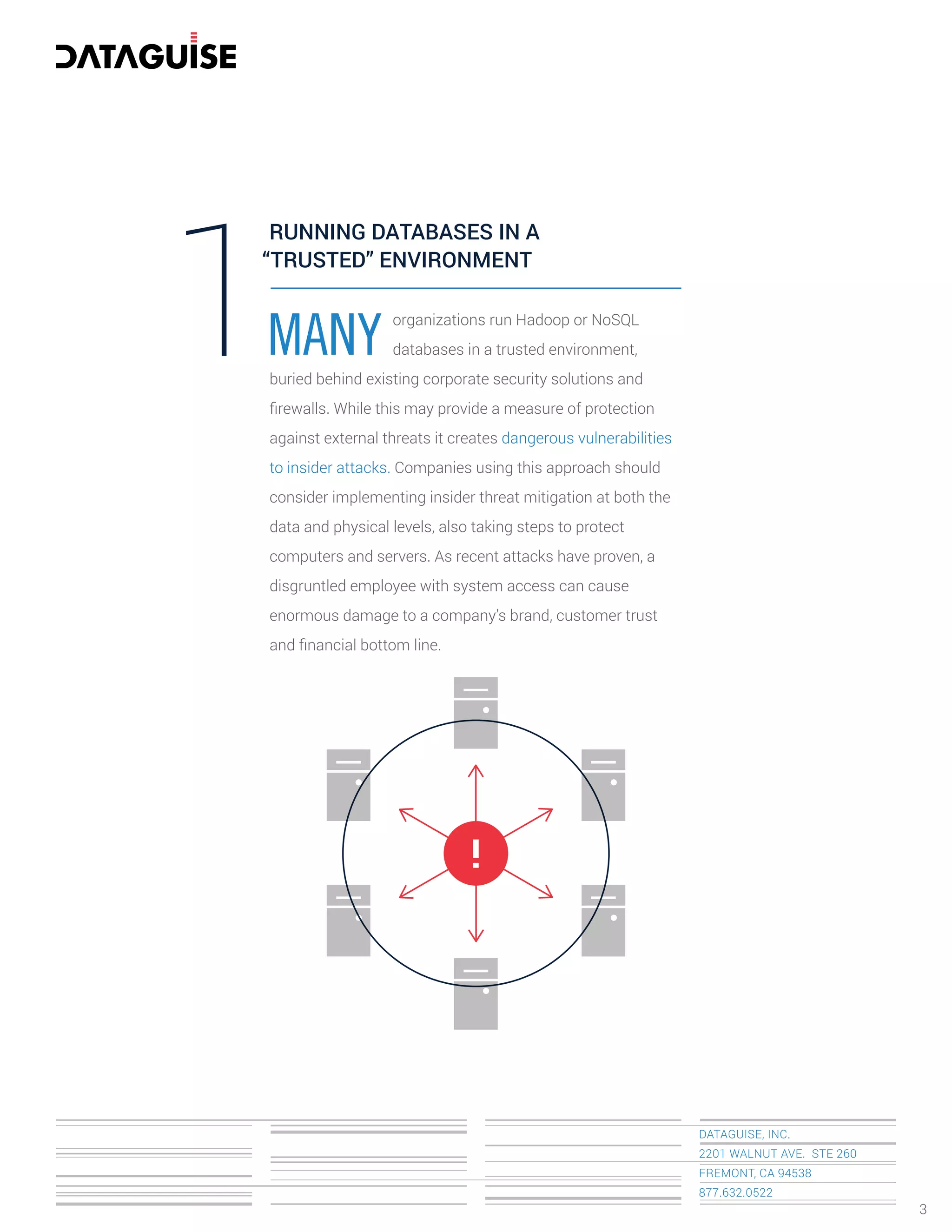 DATAGUISE, INC.
2201 WALNUT AVE. STE 260
FREMONT, CA 94538
877.632.0522
MANY1 organizations run Hadoop or NoSQL
databases in a trusted environment,
buried behind existing corporate security solutions and
ﬁrewalls. While this may provide a measure of protection
against external threats it creates dangerous vulnerabilities
to insider attacks. Companies using this approach should
consider implementing insider threat mitigation at both the
data and physical levels, also taking steps to protect
computers and servers. As recent attacks have proven, a
disgruntled employee with system access can cause
enormous damage to a company’s brand, customer trust
and ﬁnancial bottom line.
RUNNING DATABASES IN A
“TRUSTED” ENVIRONMENT
3
!
 