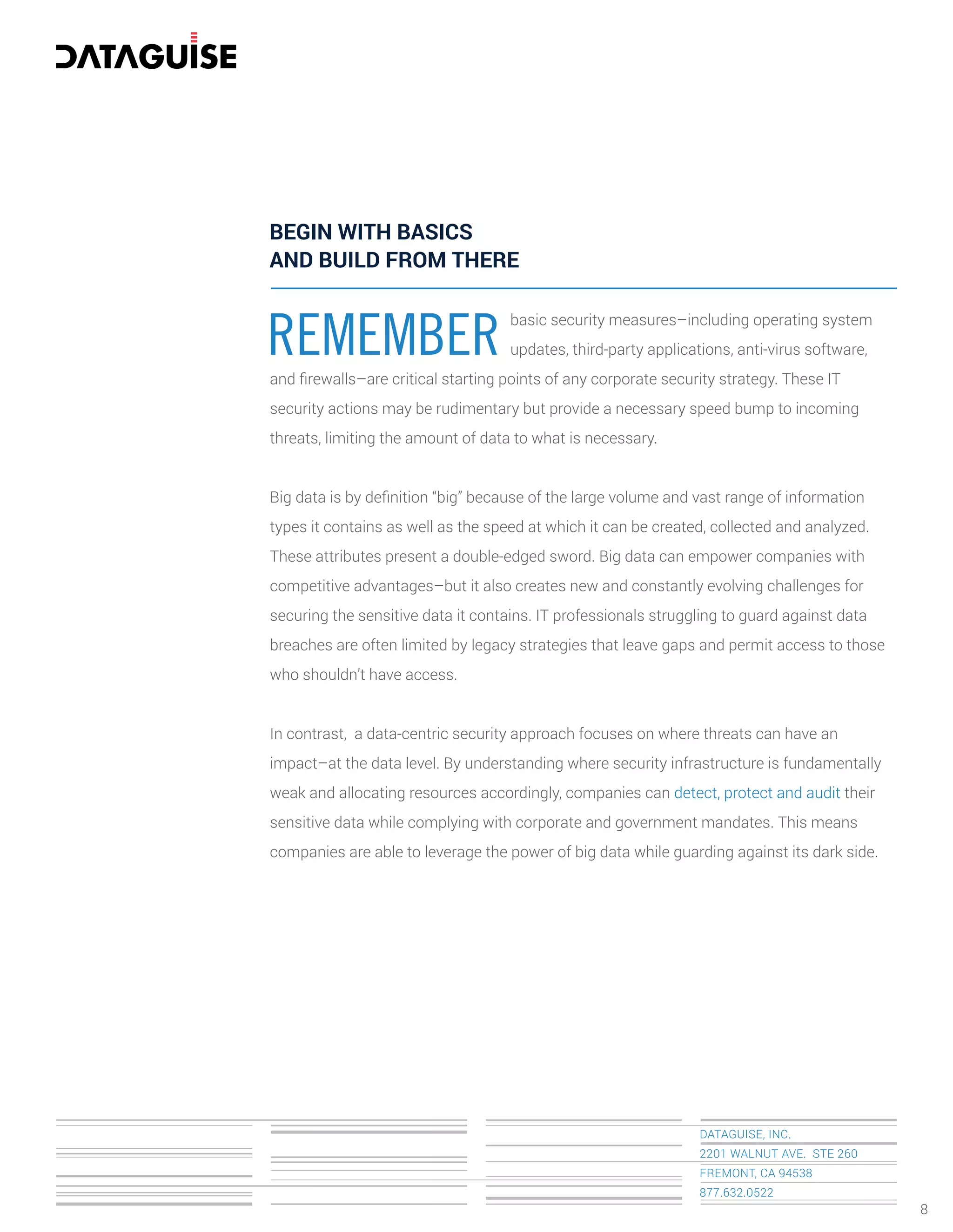 DATAGUISE, INC.
2201 WALNUT AVE. STE 260
FREMONT, CA 94538
877.632.0522
REMEMBER
basic security measures–including operating system
updates, third-party applications, anti-virus software,
and ﬁrewalls–are critical starting points of any corporate security strategy. These IT
security actions may be rudimentary but provide a necessary speed bump to incoming
threats, limiting the amount of data to what is necessary.
Big data is by deﬁnition “big” because of the large volume and vast range of information
types it contains as well as the speed at which it can be created, collected and analyzed.
These attributes present a double-edged sword. Big data can empower companies with
competitive advantages–but it also creates new and constantly evolving challenges for
securing the sensitive data it contains. IT professionals struggling to guard against data
breaches are often limited by legacy strategies that leave gaps and permit access to those
who shouldn’t have access.
In contrast, a data-centric security approach focuses on where threats can have an
impact–at the data level. By understanding where security infrastructure is fundamentally
weak and allocating resources accordingly, companies can detect, protect and audit their
sensitive data while complying with corporate and government mandates. This means
companies are able to leverage the power of big data while guarding against its dark side.
BEGIN WITH BASICS
AND BUILD FROM THERE
8
 