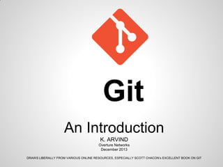 Git
An Introduction
K. ARVIND
Overture Networks
December 2013
DRAWS LIBERALLY FROM VARIOUS ONLINE RESOURCES, ESPECIALLY SCOTT CHACON’s EXCELLENT BOOK ON GIT
 