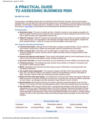 Identify the risks
The key step in managing business risk is to identify the risks facing the business. Once a risk has been
identified then it can be dealt with. Many business failures are a consequence of risks that had not even been
identified. The first step in dealing with risk is, therefore, to draw up a comprehensive list of all the risks facing
the business. Case Study 1 gives details of how Rolls-Royce plc identifies and reports on risk.
Collecting ideas
Brainstorm ideas The key is to identify all risks - therefore involve as many people as possible. An
add-on benefit is that this communicates the risk message and makes employees start to think of risk.
This in itself will reduce the organisation's level of risk.
q
'What if?' sessions 'What if?' sessions are particularly useful in the context of customer liability and
public affairs issues. The organisation's risk manager and legal advisors should attend. Imagine the
worst possible situation - would the company be covered legally, what would it do?
q
Use company and external information
Financial information Although financial information is based on historical data, it can be useful to
track trends in performance. Graphs are particularly useful for identifying any new trends.
q
Other company data Information such as sales figures, market share, customer complaints,
customer satisfaction surveys, warranty claims, health and safety records, employee attrition rates,
market research.
q
Internal and external audit reports These reports will highlight existing control weaknesses and any
actions recommended to strengthen controls, thereby reducing risk.
q
Economic forecasts Economic information such as predictions for future inflation and interest rates.q
Professional press The professional press contains many articles on incidents in companies and
can provide a useful source of ideas.
q
Media Newspapers and television provide cheap sources of information on business trends and
competitive information.
q
Use experts where appropriate The business managers will often be the best people to identify
risks, but it can also be useful to use experts to assist in the identification process, particularly on
legal, insurance, finance, sales and marketing and public relations issues.
q
Report all risks when they happen It is important to monitor all near misses and actual incidents as
these can give an indication of exposure to future risks. In practice this can be very difficult, especially
for near misses - as managers are often reluctant to report these for fear of criticism.
q
Benchmarking Benchmarking data can be useful in identifying areas that appear to be out of the
ordinary. (The Faculty of Finance and Management offers a free benchmarking service to members.)
q
Use checklists When trying to identify risks, a checklist giving headings under which risks may be
categorised can be useful. Reproduced below is the Arthur Andersen Business Risk Model TM (see
Figure 2). The table below is intended to cover businesses generally, and so some of the risks may
not be applicable to all businesses. Risks facing specialised industries are covered in industry-specific
models. For each of the risks shown below, the model provides further examples of risks within each
category.
q
Environment risk
Competitor Sensitivity Shareholder relations Capital availability
Catastrophic loss Sovereign/Political Legal Regulatory Industry Financial markets
Process risk
Technical Focus - Issue 10 - 01/97
file:///C|/TechFocus/Business Risk Manag/tf10_3b/tf10_3b.htm (1 of 3) [11/10/1999 16:48:48]
 