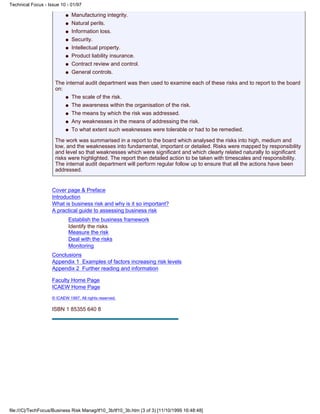 Manufacturing integrity.q
Natural perils.q
Information loss.q
Security.q
Intellectual property.q
Product liability insurance.q
Contract review and control.q
General controls.q
The internal audit department was then used to examine each of these risks and to report to the board
on:
The scale of the risk.q
The awareness within the organisation of the risk.q
The means by which the risk was addressed.q
Any weaknesses in the means of addressing the risk.q
To what extent such weaknesses were tolerable or had to be remedied.q
The work was summarised in a report to the board which analysed the risks into high, medium and
low, and the weaknesses into fundamental, important or detailed. Risks were mapped by responsibility
and level so that weaknesses which were significant and which clearly related naturally to significant
risks were highlighted. The report then detailed action to be taken with timescales and responsibility.
The internal audit department will perform regular follow up to ensure that all the actions have been
addressed.
Cover page & Preface
Introduction
What is business risk and why is it so important?
A practical guide to assessing business risk
Establish the business framework
Identify the risks
Measure the risk
Deal with the risks
Monitoring
Conclusions
Appendix 1 Examples of factors increasing risk levels
Appendix 2 Further reading and information
Faculty Home Page
ICAEW Home Page
© ICAEW 1997. All rights reserved.
ISBN 1 85355 640 8
Technical Focus - Issue 10 - 01/97
file:///C|/TechFocus/Business Risk Manag/tf10_3b/tf10_3b.htm (3 of 3) [11/10/1999 16:48:48]
 