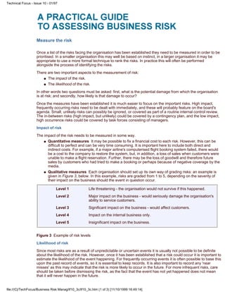 Measure the risk
Once a list of the risks facing the organisation has been established they need to be measured in order to be
prioritised. In a smaller organisation this may well be based on instinct, in a larger organisation it may be
appropriate to use a more formal technique to rank the risks. In practice this will often be performed
alongside the process of identifying the risks.
There are two important aspects to the measurement of risk:
The impact of the risk.q
The likelihood of the risk.q
In other words two questions must be asked: first, what is the potential damage from which the organisation
is at risk; and secondly, how likely is that damage to occur?
Once the measures have been established it is much easier to focus on the important risks. High impact,
frequently occurring risks need to be dealt with immediately, and these will probably feature on the board's
agenda. Small, unlikely risks can possibly be ignored, or covered as part of a routine internal control review.
The in-between risks (high impact, but unlikely) could be covered by a contingency plan, and the low impact,
high occurrence risks could be covered by task forces consisting of managers.
Impact of risk
The impact of the risk needs to be measured in some way.
Quantitative measures It may be possible to fix a financial cost to each risk. However, this can be
difficult to perfect and can be very time consuming. It is important here to include both direct and
indirect costs. For example, if a major airline's computerised flight booking system failed, there would
be a cost to the company to restore the system, but, in addition, a loss of sales when customers were
unable to make a flight reservation. Further, there may be the loss of goodwill and therefore future
sales by customers who had tried to make a booking or perhaps because of negative coverage by the
media.
q
Qualitative measures Each organisation should set up its own way of grading risks: an example is
given in Figure 3, below. In this example, risks are graded from 1 to 5, depending on the severity of
their impact on the business should the event in question occur.
q
Level 1 Life threatening - the organisation would not survive if this happened.
Level 2 Major impact on the business - would seriously damage the organisation's
ability to service customers.
Level 3 Significant impact on the business - would affect customers.
Level 4 Impact on the internal business only.
Level 5 Insignificant impact on the business.
Figure 3 Example of risk levels
Likelihood of risk
Since most risks are as a result of unpredictable or uncertain events it is usually not possible to be definite
about the likelihood of the risk. However, once it has been established that a risk could occur it is important to
estimate the likelihood of the event happening. For frequently occurring events it is often possible to base this
upon the past record of events, so it is essential to keep records. It is also important to record any 'near
misses' as this may indicate that the risk is more likely to occur in the future. For more infrequent risks, care
should be taken before dismissing the risk, as the fact that the event has not yet happened does not mean
that it will never happen in the future.
Technical Focus - Issue 10 - 01/97
file:///C|/TechFocus/Business Risk Manag/tf10_3c/tf10_3c.htm (1 of 3) [11/10/1999 16:49:14]
 