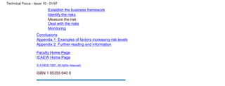 Establish the business framework
Identify the risks
Measure the risk
Deal with the risks
Monitoring
Conclusions
Appendix 1 Examples of factors increasing risk levels
Appendix 2 Further reading and information
Faculty Home Page
ICAEW Home Page
© ICAEW 1997. All rights reserved.
ISBN 1 85355 640 8
Technical Focus - Issue 10 - 01/97
file:///C|/TechFocus/Business Risk Manag/tf10_3c/tf10_3c.htm (3 of 3) [11/10/1999 16:49:14]
 