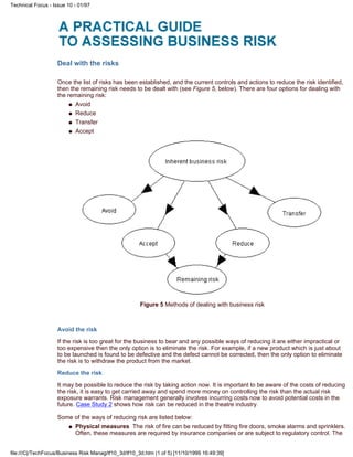 Deal with the risks
Once the list of risks has been established, and the current controls and actions to reduce the risk identified,
then the remaining risk needs to be dealt with (see Figure 5, below). There are four options for dealing with
the remaining risk:
Avoidq
Reduceq
Transferq
Acceptq
Figure 5 Methods of dealing with business risk
Avoid the risk
If the risk is too great for the business to bear and any possible ways of reducing it are either impractical or
too expensive then the only option is to eliminate the risk. For example, if a new product which is just about
to be launched is found to be defective and the defect cannot be corrected, then the only option to eliminate
the risk is to withdraw the product from the market.
Reduce the risk
It may be possible to reduce the risk by taking action now. It is important to be aware of the costs of reducing
the risk, it is easy to get carried away and spend more money on controlling the risk than the actual risk
exposure warrants. Risk management generally involves incurring costs now to avoid potential costs in the
future. Case Study 2 shows how risk can be reduced in the theatre industry.
Some of the ways of reducing risk are listed below:
Physical measures The risk of fire can be reduced by fitting fire doors, smoke alarms and sprinklers.
Often, these measures are required by insurance companies or are subject to regulatory control. The
q
Technical Focus - Issue 10 - 01/97
file:///C|/TechFocus/Business Risk Manag/tf10_3d/tf10_3d.htm (1 of 5) [11/10/1999 16:49:39]
 