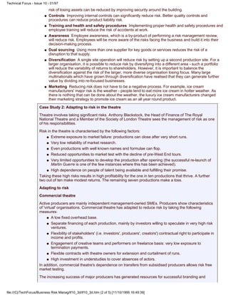 risk of losing assets can be reduced by improving security around the building.
Controls Improving internal controls can significantly reduce risk. Better quality controls and
procedures can reduce product liability risk.
q
Training and health and safety procedures Implementing proper health and safety procedures and
employee training will reduce the risk of accidents at work.
q
Awareness Employee awareness, which is a by-product of performing a risk management review,
will reduce risk. Employees will be more aware of the risks facing the business and build it into their
decision-making process.
q
Dual sourcing Using more than one supplier for key goods or services reduces the risk of a
disruption to that supply.
q
Diversification A single site operation will reduce risk by setting up a second production site. For a
larger organisation, it is possible to reduce risk by diversifying into a different area - such a portfolio
will reduce the variability of returns to shareholders. However, it is important to balance the
diversification against the risk of the larger, more diverse organisation losing focus. Many large
multinationals which have grown through diversification have realised that they can generate further
value by dividing into re-focused businesses.
q
Marketing Reducing risk does not have to be a negative process. For example, ice cream
manufacturers' major risk is the weather - people tend to eat more ice cream in hotter weather. As
there is nothing that can be done about the weather, the luxury ice cream manufacturers changed
their marketing strategy to promote ice cream as an all year round product.
q
Case Study 2: Adapting to risk in the theatre
Theatre involves taking significant risks. Anthony Blackstock, the Head of Finance of The Royal
National Theatre and a Member of the Society of London Theatre sees the management of risk as one
of his responsibilities.
Risk in the theatre is characterised by the following factors:
Extreme exposure to market failure: productions can close after very short runs.q
Very low reliability of market research.q
Even productions with well known names and formulae can flop.q
Reduced opportunities to market test with the decline of pre-West End tours.q
Very limited opportunities to develop the production after opening (the successful re-launch of
Martin Guerre is one of the few instances where this has been achieved).
q
High dependence on people of talent being available and fulfilling their promise.q
Taking these high risks results in high profitability for the one in ten productions that thrive. A further
two out of ten make modest returns. The remaining seven productions make a loss.
Adapting to risk
Commercial theatre
Active producers are mainly independent management-owned SMEs. Producers show characteristics
of 'virtual' organisations. Commercial theatre has adapted to reduce risk by taking the following
measures:
A low fixed overhead base.q
Separate financing of each production, mainly by investors willing to speculate in very high risk
ventures.
q
Flexibility of stakeholders' (i.e. investors', producers', creators') contractual right to participate in
income and profits.
q
Engagement of creative teams and performers on freelance basis: very low exposure to
termination payments.
q
Flexible contracts with theatre owners for extension and curtailment of runs.q
High investment in understudies to cover absences of actors.q
In addition, commercial theatre's dependence on transfers from subsidised producers allows risk free
market testing.
The increasing success of major producers has generated resources for successful branding and
Technical Focus - Issue 10 - 01/97
file:///C|/TechFocus/Business Risk Manag/tf10_3d/tf10_3d.htm (2 of 5) [11/10/1999 16:49:39]
 