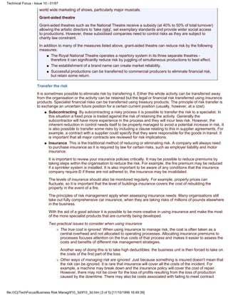 world wide marketing of shows, particularly major musicals.
Grant-aided theatre
Grant-aided theatres such as the National Theatre receive a subsidy (at 40% to 50% of total turnover)
allowing the artistic directors to 'take risks', set exemplary standards and provide wider social access
to productions. However, these subsidised companies need to control risks as they are subject to
charity law constraint.
In addition to many of the measures listed above, grant-aided theatre can reduce risk by the following
measures:
The Royal National Theatre operates a repertory system in its three separate theatres -
therefore it can significantly reduce risk by juggling of simultaneous productions to best effect.
q
The establishment of a brand name can create market reliability.q
Successful productions can be transferred to commercial producers to eliminate financial risk,
but retain some return.
q
Transfer the risk
It is sometimes possible to eliminate risk by transferring it. Either the whole activity can be transferred away
from the organisation or the activity can be retained but the legal or financial risk transferred using insurance
products. Specialist financial risks can be transferred using treasury products. The principle of risk transfer is
to exchange an uncertain future position for a certain current position (usually, however, at a cost).
Subcontracting By subcontracting a risky process it is possible to transfer the risk to a specialist. In
this situation a fixed price is traded against the risk of retaining the activity. Generally the
subcontractor will have more experience in the process and they will incur less risk. However, the
inherent reduction in control needs itself to be properly managed to avoid a potential increase in risk. It
is also possible to transfer some risks by including a clause relating to this in supplier agreements. For
example, a contract with a supplier could specify that they were responsible for the goods in transit. It
is important that all major contracts are reviewed for risk implications.
q
Insurance This is the traditional method of reducing or eliminating risk. A company will always need
to purchase insurance as it is required by law for certain risks, such as employer liability and motor
insurance.
It is important to review your insurance policies critically. It may be possible to reduce premiums by
taking steps within the organisation to reduce the risk. For example, the fire premium may be reduced
if a sprinkler system is installed. It is also important to be aware of any conditions that the insurance
company require Ð if these are not adhered to, the insurance may be invalidated.
The levels of insurance should also be monitored regularly. For example, property prices can
fluctuate, so it is important that the level of buildings insurance covers the cost of rebuilding the
property in the event of a fire.
The principles of risk management apply when assessing insurance needs. Many organisations still
take out fully comprehensive car insurance, when they are taking risks of millions of pounds elsewhere
in the business.
With the aid of a good advisor it is possible to be more creative in using insurance and make the most
of the more specialist products that are currently being developed.
Two practical issues to consider when using insurance
The true cost is ignored When using insurance to manage risk, the cost is often taken as a
central overhead and not allocated to operating processes. Allocating insurance premiums to
processes focuses attention on the true costs of that process and makes it easier to assess the
costs and benefits of different risk management strategies.
Another way of doing this is to take high deductibles: the business unit is then forced to take on
the costs of the first part of the loss.
r
Other ways of managing risk are ignored Just because something is insured doesn't mean that
the risk can be ignored. It is rare that insurance will cover all the costs of the incident. For
example, a machine may break down and the insurance policy will cover the cost of repair.
However, there may not be cover for the loss of profits resulting from the loss of production
caused by the downtime. There may also be costs associated with failing to meet contract
r
q
Technical Focus - Issue 10 - 01/97
file:///C|/TechFocus/Business Risk Manag/tf10_3d/tf10_3d.htm (3 of 5) [11/10/1999 16:49:39]
 