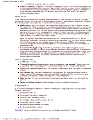 commitments, or loss of customer goodwill.
Treasury products It is possible to purchase a wide range of treasury products to cover interest rate
and currency fluctuations. When choosing the product it is important to decide whether the objective is
to eliminate the risk entirely (for example, to take out a forward foreign exchange rate contract) or to
simply eliminate the negative effect of the risk but allow advantage to be taken of any potential
benefits (such as an option).
q
Accept the risk
Some risks will be retained in the business, especially those with a low likelihood or low impact. It is also
possible to retain part of the risk such as deductibles on insurance. A high deductible provides the safety net
for a disaster, whilst retaining the rest of the risk within the organisation.
Self insurance Some risk retention may be formalised as self insurance, and for a larger company
this may involve setting up a captive (in house) insurance company. Captive insurance companies are
particularly useful for larger companies which can take on substantial risks, but would like to build up
reserves to cover them. They can also be useful for specialist industries where insurance may be very
expensive. It is not, however, necessary to have a captive insurance company to build up reserves. If
they are logically based (perhaps underpinned by actuarially valid underwriting considerations) they
could be carried as a liability on the balance sheet.
Again, it is important to record claims on self-insured risks, just as with insured risks so that this
information is available for future decision making. For some smaller risks, the claims handling can be
extremely time consuming and may be a reason why the risk is insured. Many large insurance
companies now provide a claims processing service for larger companies which chose to self insure
these smaller risks.
q
Business continuity planning One of the key methods of planning for mainly high-impact,
low-likelihood risks (such as the loss of core services) is business continuity planning. The benefit of
having a business continuity strategy is that the business can continue to operate after a critical event;
thus helping to protect profits and aid customer retention. Using the information gained from the risk
analysis, the critical incidents affecting the core services are assessed and a plan developed to
maintain those core services.
q
Steps in creating a plan
Identify core servicesq
Prepare and document the contingency plan to cover these core services There are a number
of proprietary software packages on the market that can help with the development of the plan.
q
Training and communication Ensure that everyone involved knows what their role is in the event of
a disaster.
q
Test the plan Many plans are developed and then filed away. It is essential to test the plan in a
realistic situation. This may cause inconvenience but it is essential to test the plan in a worst case
situation such as a serious problem arising outside normal office hours.
q
Adapt the plan The plan must be updated following testing and as a result of any changes to the
business.
q
Review and update the plan Regular reviews should be scheduled and carried out.q
Reporting risks
A document should be produced which summarises the key risks facing the business and includes the
following information:
A description of the risk.q
The impact of the risk on the business.q
The likelihood of the risk happening.q
The manager responsible for managing the risk.q
The existing controls in place.q
Any further actions needed to reduce risk.q
The timescale for further actions.q
Case Study 3 shows how Interior plc reports on and monitors the financial risks it faces.
Technical Focus - Issue 10 - 01/97
file:///C|/TechFocus/Business Risk Manag/tf10_3d/tf10_3d.htm (4 of 5) [11/10/1999 16:49:39]
 