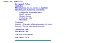 Cover page & Preface
Introduction
What is business risk and why is it so important?
A practical guide to assessing business risk
Establish the business framework
Identify the risks
Measure the risk
Deal with the risks
Monitoring
Conclusions
Appendix 1 Examples of factors increasing risk levels
Appendix 2 Further reading and information
Faculty Home Page
ICAEW Home Page
© ICAEW 1997. All rights reserved.
ISBN 1 85355 640 8
Technical Focus - Issue 10 - 01/97
file:///C|/TechFocus/Business Risk Manag/tf10_3d/tf10_3d.htm (5 of 5) [11/10/1999 16:49:39]
 