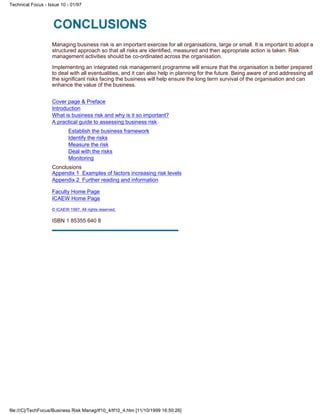 Managing business risk is an important exercise for all organisations, large or small. It is important to adopt a
structured approach so that all risks are identified, measured and then appropriate action is taken. Risk
management activities should be co-ordinated across the organisation.
Implementing an integrated risk management programme will ensure that the organisation is better prepared
to deal with all eventualities, and it can also help in planning for the future. Being aware of and addressing all
the significant risks facing the business will help ensure the long term survival of the organisation and can
enhance the value of the business.
Cover page & Preface
Introduction
What is business risk and why is it so important?
A practical guide to assessing business risk
Establish the business framework
Identify the risks
Measure the risk
Deal with the risks
Monitoring
Conclusions
Appendix 1 Examples of factors increasing risk levels
Appendix 2 Further reading and information
Faculty Home Page
ICAEW Home Page
© ICAEW 1997. All rights reserved.
ISBN 1 85355 640 8
Technical Focus - Issue 10 - 01/97
file:///C|/TechFocus/Business Risk Manag/tf10_4/tf10_4.htm [11/10/1999 16:50:26]
 