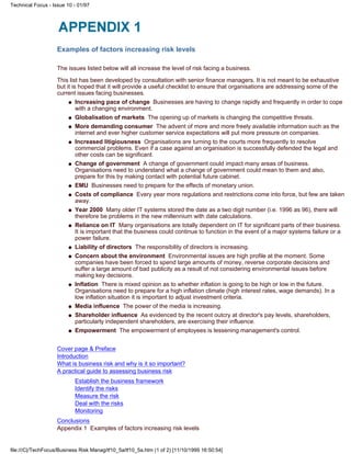 Examples of factors increasing risk levels
The issues listed below will all increase the level of risk facing a business.
This list has been developed by consultation with senior finance managers. It is not meant to be exhaustive
but it is hoped that it will provide a useful checklist to ensure that organisations are addressing some of the
current issues facing businesses.
Increasing pace of change Businesses are having to change rapidly and frequently in order to cope
with a changing environment.
q
Globalisation of markets The opening up of markets is changing the competitive threats.q
More demanding consumer The advent of more and more freely available information such as the
internet and ever higher customer service expectations will put more pressure on companies.
q
Increased litigiousness Organisations are turning to the courts more frequently to resolve
commercial problems. Even if a case against an organisation is successfully defended the legal and
other costs can be significant.
q
Change of government A change of government could impact many areas of business.
Organisations need to understand what a change of government could mean to them and also,
prepare for this by making contact with potential future cabinet.
q
EMU Businesses need to prepare for the effects of monetary union.q
Costs of compliance Every year more regulations and restrictions come into force, but few are taken
away.
q
Year 2000 Many older IT systems stored the date as a two digit number (i.e. 1996 as 96), there will
therefore be problems in the new millennium with date calculations.
q
Reliance on IT Many organisations are totally dependent on IT for significant parts of their business.
It is important that the business could continue to function in the event of a major systems failure or a
power failure.
q
Liability of directors The responsibility of directors is increasing.q
Concern about the environment Environmental issues are high profile at the moment. Some
companies have been forced to spend large amounts of money, reverse corporate decisions and
suffer a large amount of bad publicity as a result of not considering environmental issues before
making key decisions.
q
Inflation There is mixed opinion as to whether inflation is going to be high or low in the future.
Organisations need to prepare for a high inflation climate (high interest rates, wage demands). In a
low inflation situation it is important to adjust investment criteria.
q
Media influence The power of the media is increasing.q
Shareholder influence As evidenced by the recent outcry at director's pay levels, shareholders,
particularly independent shareholders, are exercising their influence.
q
Empowerment The empowerment of employees is lessening management's control.q
Cover page & Preface
Introduction
What is business risk and why is it so important?
A practical guide to assessing business risk
Establish the business framework
Identify the risks
Measure the risk
Deal with the risks
Monitoring
Conclusions
Appendix 1 Examples of factors increasing risk levels
Technical Focus - Issue 10 - 01/97
file:///C|/TechFocus/Business Risk Manag/tf10_5a/tf10_5a.htm (1 of 2) [11/10/1999 16:50:54]
 