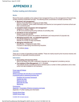 Further reading and information
Books
Most of the books available on the subject of risk management focus on the management of financial risks,
usually including complicated formulae. The following books concentrate on broader business risks.
Business risk management *
Ritchie, B and Marshall, D, Chapman & Hall (1993)
More of a textbook - some useful information and theories but more geared to business school user
than a practical guide.
q
Complete Guide to business risk management *
Sadgrove, K, Gower (1996)
An all round practical guide giving methods of controlling risks.
q
Handbook of risk management
Kluwer (Loose leaf service)
A comprehensive guide to the analysis, identification and measurement of corporate risk.
q
Managing business risk - an integrated approach *
Economist Intelligence Unit (1995)
Results of a survey of major businesses.
q
Managing industrial risk *
Woodhouse, J, Chapman & Hall (1993)
Focuses on risks facing manufacturing industries.
* In Institute Library
q
Journals
There are a number of specialist journals available. These are mainly issued by the insurance industry and
tend to focus on specialist insurance products.
Information
Accounting and insurance firms
Most of the larger firms offer a specialist integrated risk management consultancy service.
q
The Institute of Risk Management 0171 709 9808
The Institute issues a monthly journal for members plus a number of other publications and a video
(which are also available to non-members).
q
Cover page & Preface
Introduction
What is business risk and why is it so important?
A practical guide to assessing business risk
Establish the business framework
Identify the risks
Measure the risk
Deal with the risks
Monitoring
Conclusions
Appendix 1 Examples of factors increasing risk levels
Appendix 2 Further reading and information
Faculty Home Page
ICAEW Home Page
© ICAEW 1997. All rights reserved.
Technical Focus - Issue 10 - 01/97
file:///C|/TechFocus/Business Risk Manag/tf10_5b/tf10_5b.htm (1 of 2) [11/10/1999 16:51:15]
 
