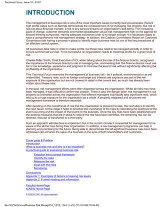The management of business risk is one of the most important issues currently facing businesses. Recent
high profile cases such as Barings demonstrate the consequences of not managing risk properly. But risk is
not just about financial markets: a risk is any serious threat to an organisation's well being. The increasing
pace of change, customer demands and market globalisation all put risk management high on the agenda for
forward-thinking companies. Having adequate insurance cover is no longer enough. It is necessary today to
have a comprehensive risk management strategy. In addition, the Cadbury Committee's Report on Corporate
Governance lists having a process in place to identify major business risks as one of the key procedures of
an effective control system.
All businesses take risks in order to make profits, but those risks need to be managed sensibly in order to
ensure commercial survival. To be successful, an organisation needs to maximise profits for a given level of
risk.
Charles Miller Smith, Chief Executive of ICI, when talking about the role of the finance director, recognised
the importance of the finance director's role in managing risk, commenting that 'the finance director must use
his or her knowledge, experience and judgment to minimise the level of risk without significantly affecting the
profitability of the organisation.'
This Technical Focus examines the management of business risk - be it political, environmental or as yet
unidentified. Treasury risks, such as foreign exchange and interest rate exposure are part of the risk
exposure of the organisation but are not covered in detail in the current text, as much has already been
written about these risks.
In the past, risk management efforts were often dispersed across the organisation. Whilst all risks may have
been managed, it was difficult to confirm the position. There is also the danger when risk management is not
properly co-ordinated across the organisation that different managers individually take significant risks, which
add up to a huge exposure for the organisation as a whole. A properly integrated and structured risk
management framework is therefore essential.
After deciding on the overall level of risk that the organisation is prepared to take, the next step is to identify
the risks faced. At this stage it helps to prioritise the importance of the risks by estimating the likelihood of the
event occurring and the impact of that event on the business. Once the key risks have been established and
the existing measures that are in place to reduce the risk have been identified, the remaining risk can be
retained, reduced or transferred to a third party.
Such an approach will take time to implement, but in the current climate it is essential for management to be
aware of the all the risks facing their organisation. In addition, a risk management programme can help in
planning and prioritising for the future. Being able to demonstrate that all significant business risks have been
addressed can enhance the value of a business in the eyes of both shareholders and customers.
Cover page & Preface
Introduction
What is business risk and why is it so important?
A practical guide to assessing business risk
Establish the business framework
Identify the risks
Measure the risk
Deal with the risks
Monitoring
Conclusions
Appendix 1 Examples of factors increasing risk levels
Appendix 2 Further reading and information
Faculty Home Page
ICAEW Home Page
© ICAEW 1997. All rights reserved.
Technical Focus - Issue 10 - 01/97
file:///C|/TechFocus/Business Risk Manag/tf10_1/tf10_1.htm (1 of 2) [11/10/1999 16:46:44]
 