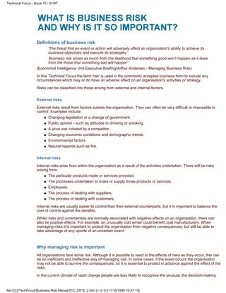 Definitions of business risk
'The threat that an event or action will adversely affect an organisation's ability to achieve its
business objectives and execute its strategies.'
'Business risk arises as much from the likelihood that something good won't happen as it does
from the threat that something bad will happen'
(Economist Intelligence Unit Executive Briefing/Arthur Andersen - Managing Business Risk)
In this Technical Focus the term 'risk' is used in the commonly accepted business form to include any
circumstances which may or do have an adverse effect on an organisation's activities or strategy.
Risks can be classified into those arising from external and internal factors.
External risks
External risks result from factors outside the organisation. They can often be very difficult or impossible to
control. Examples include:
Changing legislation or a change of government.q
Public opinion - such as attitudes to drinking or smoking.q
A price war initiated by a competitor.q
Changing economic conditions and demographic trends.q
Environmental factors.q
Natural hazards such as fire.q
Internal risks
Internal risks arise from within the organisation as a result of the activities undertaken. There will be risks
arising from:
The particular products made or services provided.q
The processes undertaken to make or supply those products or services.q
Employees.q
The process of dealing with suppliers.q
The process of dealing with customers.q
Internal risks are usually easier to control than their external counterparts, but it is important to balance the
cost of control against the benefits.
Whilst risks and uncertainties are normally associated with negative effects on an organisation, there can
also be positive effects. For example, an unusually cold winter could benefit coat manufacturers. When
managing risks it is important to protect the organisation from negative consequences, but still be able to
take advantage of any upside of an uncertain event.
Why managing risk is important
All organisations face some risk. Although it is possible to react to the effects of risks as they occur, this can
be an inefficient and ineffective way of managing risk. In some cases, if the event occurs the organisation
may not be able to survive the consequences, so it is essential to protect in advance against the effect of the
risks.
In the current climate of rapid change people are less likely to recognise the unusual, the decision-making
Technical Focus - Issue 10 - 01/97
file:///C|/TechFocus/Business Risk Manag/tf10_2/tf10_2.htm (1 of 3) [11/10/1999 16:47:15]
 