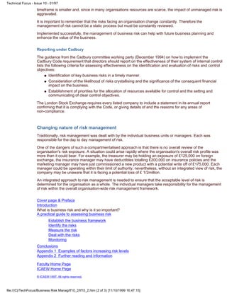timeframe is smaller and, since in many organisations resources are scarce, the impact of unmanaged risk is
aggravated.
It is important to remember that the risks facing an organisation change constantly. Therefore the
management of risk cannot be a static process but must be constantly reviewed.
Implemented successfully, the management of business risk can help with future business planning and
enhance the value of the business.
Reporting under Cadbury
The guidance from the Cadbury committee working party (December 1994) on how to implement the
Cadbury Code requirement that directors should report on the effectiveness of their system of internal control
lists the following criteria for assessing effectiveness on the identification and evaluation of risks and control
objectives:
Identification of key business risks in a timely manner.q
Consideration of the likelihood of risks crystallising and the significance of the consequent financial
impact on the business.
q
Establishment of priorities for the allocation of resources available for control and the setting and
communicating of clear control objectives.
q
The London Stock Exchange requires every listed company to include a statement in its annual report
confirming that it is complying with the Code, or giving details of and the reasons for any areas of
non-compliance.
Changing nature of risk management
Traditionally, risk management was dealt with by the individual business units or managers. Each was
responsible for the day to day management of risk.
One of the dangers of such a compartmentalised approach is that there is no overall review of the
organisation's risk exposure. A situation could arise rapidly where the organisation's overall risk profile was
more than it could bear. For example, the treasurer may be holding an exposure of £125,000 on foreign
exchange, the insurance manager may have deductibles totalling £200,000 on insurance policies and the
marketing manager may have just commissioned a new product with a potential write off of £175,000. Each
manager could be operating within their limit of authority; nevertheless, without an integrated view of risk, the
company may be unaware that it is facing a potential loss of £ 1/2million.
An integrated approach to risk management is needed to ensure that the acceptable level of risk is
determined for the organisation as a whole. The individual managers take responsibility for the management
of risk within the overall organisation-wide risk management framework.
Cover page & Preface
Introduction
What is business risk and why is it so important?
A practical guide to assessing business risk
Establish the business framework
Identify the risks
Measure the risk
Deal with the risks
Monitoring
Conclusions
Appendix 1 Examples of factors increasing risk levels
Appendix 2 Further reading and information
Faculty Home Page
ICAEW Home Page
© ICAEW 1997. All rights reserved.
Technical Focus - Issue 10 - 01/97
file:///C|/TechFocus/Business Risk Manag/tf10_2/tf10_2.htm (2 of 3) [11/10/1999 16:47:15]
 