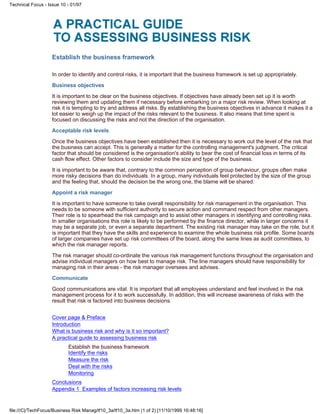 Establish the business framework
In order to identify and control risks, it is important that the business framework is set up appropriately.
Business objectives
It is important to be clear on the business objectives. If objectives have already been set up it is worth
reviewing them and updating them if necessary before embarking on a major risk review. When looking at
risk it is tempting to try and address all risks. By establishing the business objectives in advance it makes it a
lot easier to weigh up the impact of the risks relevant to the business. It also means that time spent is
focused on discussing the risks and not the direction of the organisation.
Acceptable risk levels
Once the business objectives have been established then it is necessary to work out the level of the risk that
the business can accept. This is generally a matter for the controlling management's judgment. The critical
factor that should be considered is the organisation's ability to bear the cost of financial loss in terms of its
cash flow effect. Other factors to consider include the size and type of the business.
It is important to be aware that, contrary to the common perception of group behaviour, groups often make
more risky decisions than do individuals. In a group, many individuals feel protected by the size of the group
and the feeling that, should the decision be the wrong one, the blame will be shared.
Appoint a risk manager
It is important to have someone to take overall responsibility for risk management in the organisation. This
needs to be someone with sufficient authority to secure action and command respect from other managers.
Their role is to spearhead the risk campaign and to assist other managers in identifying and controlling risks.
In smaller organisations this role is likely to be performed by the finance director, while in larger concerns it
may be a separate job, or even a separate department. The existing risk manager may take on the role, but it
is important that they have the skills and experience to examine the whole business risk profile. Some boards
of larger companies have set up risk committees of the board, along the same lines as audit committees, to
which the risk manager reports.
The risk manager should co-ordinate the various risk management functions throughout the organisation and
advise individual managers on how best to manage risk. The line managers should have responsibility for
managing risk in their areas - the risk manager oversees and advises.
Communicate
Good communications are vital. It is important that all employees understand and feel involved in the risk
management process for it to work successfully. In addition, this will increase awareness of risks with the
result that risk is factored into business decisions.
Cover page & Preface
Introduction
What is business risk and why is it so important?
A practical guide to assessing business risk
Establish the business framework
Identify the risks
Measure the risk
Deal with the risks
Monitoring
Conclusions
Appendix 1 Examples of factors increasing risk levels
Technical Focus - Issue 10 - 01/97
file:///C|/TechFocus/Business Risk Manag/tf10_3a/tf10_3a.htm (1 of 2) [11/10/1999 16:48:16]
 