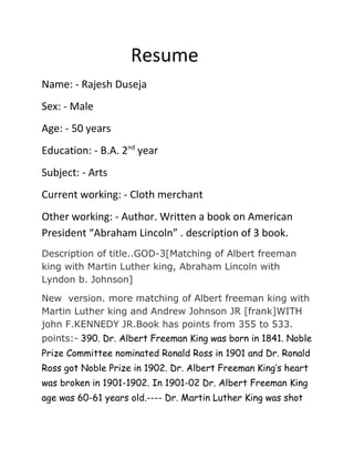 Resume 
Name: - Rajesh Duseja 
Sex: - Male 
Age: - 50 years 
Education: - B.A. 2nd year 
Subject: - Arts 
Current working: - Cloth merchant 
Other working: - Author. Written a book on American 
President “Abraham Lincoln” . description of 3 book. 
Description of title..GOD-3[Matching of Albert freeman 
king with Martin Luther king, Abraham Lincoln with 
Lyndon b. Johnson] 
New version. more matching of Albert freeman king with 
Martin Luther king and Andrew Johnson JR [frank]WITH 
john F.KENNEDY JR.Book has points from 355 to 533. 
points:- 390. Dr. Albert Freeman King was born in 1841. Noble 
Prize Committee nominated Ronald Ross in 1901 and Dr. Ronald 
Ross got Noble Prize in 1902. Dr. Albert Freeman King’s heart 
was broken in 1901-1902. In 1901-02 Dr. Albert Freeman King 
age was 60-61 years old.---- Dr. Martin Luther King was shot 
 