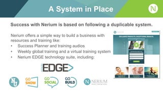 A System in Place
Nerium offers a simple way to build a business with
resources and training like:
• Success Planner and training audios
• Weekly global training and a virtual training system
• Nerium EDGE technology suite, including:
Success with Nerium is based on following a duplicable system.
 