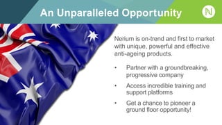 An Unparalleled Opportunity
• Partner with a groundbreaking,
progressive company
• Access incredible training and
support platforms
• Get a chance to pioneer a
ground floor opportunity!
Nerium is on-trend and first to market
with unique, powerful and effective
anti-ageing products.
 