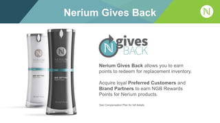 Nerium Gives Back
Nerium Gives Back allows you to earn
points to redeem for replacement inventory.
Acquire loyal Preferred Customers and
Brand Partners to earn NGB Rewards
Points for Nerium products.
See Compensation Plan for full details.
 