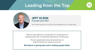 JEFF OLSON
Founder and CEO
Direct Sales industry icon & author of the bestselling book, The Slight Edge
Nerium International is comprised of a broad team of
professionals with a combined experience of 300 years.
We are passionate about empowering our
Brand Partners to achieve success.
We believe in giving back and in making people better.
Leading from the Top
 