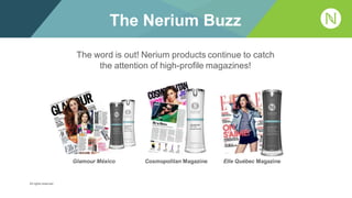 The word is out! Nerium products continue to catch
the attention of high-profile magazines!
The Nerium Buzz
Cosmopolitan Magazine Elle Québec MagazineGlamour México
All rights reserved.
 