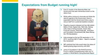 Expectations from Budget running high!
First 21 months of the Narendra Modi- led
Government has seen tremendous action on the
reform front
While politics continue to dominate and dilute the
reforms agenda of the Government, there is
expectation that the Government finds a way to
rescue itself from a potential deadlock situation
Flagship programs released and key bills tabled -
Make in India, Digital India, Skill India, Startup
India, Ease of doing business, Smart cities,
Financial inclusion, Real Estate Bill, Arbitration
and Conciliation (Amendment) Bill, Black Money
Act, FDI liberalisation
India emerged as the top FDI destination in 1H
2015, receiving USD 31 billion – Need to maintain
this momentum
IMF predicted that India would retain the status of
fastest growing large economy until 2020
Jump of 16 positions in the World Economic
Forum’s Global Competitiveness Index and 12
position in World Bank’s Doing Business Report
 