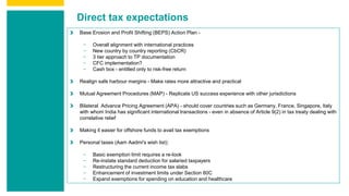 Direct tax expectations
Base Erosion and Profit Shifting (BEPS) Action Plan -
− Overall alignment with international practices
− New country by country reporting (CbCR)
− 3 tier approach to TP documentation
− CFC implementation?
− Cash box - entitled only to risk-free return
Realign safe harbour margins - Make rates more attractive and practical
Mutual Agreement Procedures (MAP) - Replicate US success experience with other jurisdictions
Bilateral Advance Pricing Agreement (APA) - should cover countries such as Germany, France, Singapore, Italy
with whom India has significant international transactions - even in absence of Article 9(2) in tax treaty dealing with
correlative relief
Making it easier for offshore funds to avail tax exemptions
Personal taxes (Aam Aadmi's wish list):
− Basic exemption limit requires a re-look
− Re-instate standard deduction for salaried taxpayers
− Restructuring the current income tax slabs
− Enhancement of investment limits under Section 80C
− Expand exemptions for spending on education and healthcare
 