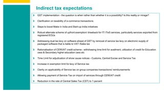 Indirect tax expectations
GST implementation - the question is when rather than whether it is a possibility? Is this reality or mirage?
Clarification on taxability of e-commerce transactions
Steps to boost Make in India and Start-up India initiatives
Robust alternate scheme of upfront exemption/ drawback for IT/ ITeS services, particularly services exported from
registered EOUs
Addressing dual tax levy on software ahead of GST by removal of service tax levy on electronic supply of
packaged software that is liable to VAT /Sales tax
Rationalisation of CENVAT credit scheme - withdrawing time limit for availment, utilization of credit for Education
cess & Secondary higher education cess etc
Time Limit for adjudication of show cause notices - Customs, Central Excise and Service Tax
Increase in exemption limit for levy of Service tax
Clarity on applicability of Service tax on group companies transactions/ reimbursements
Allowing payment of Service Tax on import of services through CENVAT credit
Reduction in the rate of Central Sales Tax (CST) to 1 percent
 