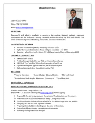CURRICULUM VITAE
ABDU MANAF KANU
Mob: +971 552906033
Email: manafkanu@gmail.com
OBJECTIVE:-
Resourceful and adaptive graduate in commerce (accounting, finance); dedicate maximum
commitment to the profession. Seeking a suitable position to utilize my skills and abilities that
offers professional growth while being resourceful, innovative and flexible.
ACADEMIC QUALIFICATION
 Bachelor of Commerce(B.Com) University of Calicut-2007
 Higher Secondary Examination Board of Higher Secondary (+2)-2004
 Secondary school Leaving Certificate(S S L C) Department of General Education-2002
TECHNICALQUALIFICATION
 SAPFI,SD,MM module
 Prolific/Prologic BackofficeandWish net Front officesoftware
 DTP(DeskTopPublishing)Photoshop,Pagemaker&Corel Draw
 Diploma in computer application Word, Excel and Powerpoint
 Diploma in computerized financial accounting Tally
KEY SKILLS
*Financial Operation *General Ledger & Journal Entries *MicrosoftExcel
*Reconciliation Bank, Vendor & Customer *Ecommerce *Payrollfunctions
PROFESSIONALEXPERIENCE
SeniorAccountant/ChiefAccountant-sinceOct 2015
Western International Group- Dubai U.A.E
SHOEPOINTLLC(Fashion Retailer) and www.Jazp.com (Onlineshopping)
 Responsible forday to day Accounts Operations of Retails outlets and Ecommerce
 Performfull set of accounts and ensure timely Closing of accounts.
 Develop and maintain internal controland effectiveaccountingsystem and policies.
 Verifying the Cash and Bank Payment Vouchers.
 Preparing StockAudit report and update the same in the system.
 Controlling of Intercompany transactions and payments.
 Reporting directly to Finance Manager.
 