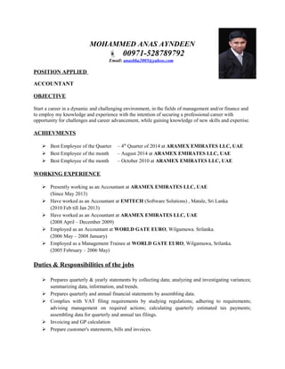 MOHAMMED ANAS AYNDEEN
 00971-528789792
Email: anasbba2005@yahoo.com
POSITION APPLIED
ACCOUNTANT
OBJECTIVE
Start a career in a dynamic and challenging environment, in the fields of management and/or finance and
to employ my knowledge and experience with the intention of securing a professional career with
opportunity for challenges and career advancement, while gaining knowledge of new skills and expertise.
ACHIEVMENTS
 Best Employee of the Quarter – 4th
Quarter of 2014 at ARAMEX EMIRATES LLC, UAE
 Best Employee of the month – August 2014 at ARAMEX EMIRATES LLC, UAE
 Best Employee of the month – October 2010 at ARAMEX EMIRATES LLC, UAE
WORKING EXPERIENCE
 Presently working as an Accountant at ARAMEX EMIRATES LLC, UAE
(Since May 2013)
 Have worked as an Accountant at EMTECH (Software Solutions) , Matale, Sri Lanka
(2010 Feb till Jan 2013)
 Have worked as an Accountant at ARAMEX EMIRATES LLC, UAE
(2008 April – December 2009)
 Employed as an Accountant at WORLD GATE EURO, Wilgamuwa. Srilanka.
(2006 May – 2008 January)
 Employed as a Management Trainee at WORLD GATE EURO, Wilgamuwa, Srilanka.
(2005 February – 2006 May)
Duties & Responsibilities of the jobs
 Prepares quarterly & yearly statements by collecting data; analyzing and investigating variances;
summarizing data, information, and trends.
 Prepares quarterly and annual financial statements by assembling data.
 Complies with VAT filing requirements by studying regulations; adhering to requirements;
advising management on required actions; calculating quarterly estimated tax payments;
assembling data for quarterly and annual tax filings.
 Invoicing and GP calculation
 Prepare customer's statements, bills and invoices.
 