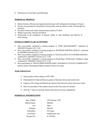• Proficiency in Corel Draw and Photoshop
PERSONAL PROFILE
 Detail-oriented, efficient and organized professional with widespread knowledge in Finance
 Possess strong analytical and problem solving skills, with the ability to make well thought out
decisions
 Excellent written and verbal communication skills & IT skills
 Highly trustworthy, discreet and ethical
 Resourceful in the completion of projects, ability to meet deadlines and effective at
multi-tasking
EXTRA-CURRICULAR ACTIVITIES
 Have successfully completed a training program in ‘TIME MANAGEMENT’ conducted by
ARAMEX Emirates LLC, UAE
 Have successfully completed a training program in ‘BUSINESS WRITING SKILLS’ conducted
by ARAMEX Emirates LLC, UAE.
 Have successfully completed a training program in ‘EXCCELLENCE IN CUSTMER SERVICE’
conducted by ARAMEX Emirates LLC, UAE.
 Have successfully completed a training program in Promoting a Professional Telephone image
conducted by ARAMEX Emirates LLC, UAE.
 Have participated in “DEVELOPING KNOWLEDGE AND SKILLS TO SAVE COMMUNITY”
held by Islamic Development Bank at Islamic Centre, Sri Lanka
At the School Level
 Senior prefect of the college in 1997-1998
 Participated in Cricket and Soccer games at National, district and zonal levels
 Captain of the college and Manchester Sports Club Ukuwela cricket and soccer teams
 Past Vice president of the student council of the University of Colombo.
 Won the 1st
place in national, district and zonal level essay competitions
PERSONAL INFORMATION
Date of Birth : 10th
February 1979
Marital Status : Married
Sex : Male
Religion : Muslim
Nationality : Sri Lanka
Visa Status : Employment visa
Passport No : N 1397869
 