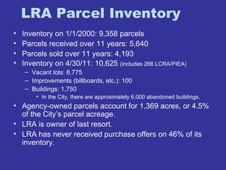LRA Parcel Inventory 
• Inventory on 1/1/2000: 9,358 parcels 
• Parcels received over 11 years: 5,640 
• Parcels sold over 11 years: 4,193 
• Inventory on 4/30/11: 10,625 (includes 266 LCRA/PIEA) 
– Vacant lots: 8,775 
– Improvements (billboards, etc.): 100 
– Buildings: 1,750 
• In the City, there are approximately 6,000 abandoned buildings. 
• Agency-owned parcels account for 1,369 acres, or 4.5% 
of the City’s parcel acreage. 
• LRA is owner of last resort. 
• LRA has never received purchase offers on 46% of its 
inventory. 
 