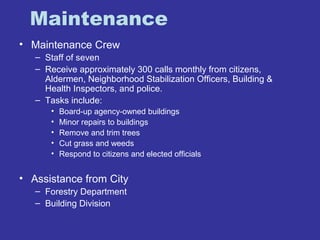 Maintenance 
• Maintenance Crew 
– Staff of seven 
– Receive approximately 300 calls monthly from citizens, 
Aldermen, Neighborhood Stabilization Officers, Building & 
Health Inspectors, and police. 
– Tasks include: 
• Board-up agency-owned buildings 
• Minor repairs to buildings 
• Remove and trim trees 
• Cut grass and weeds 
• Respond to citizens and elected officials 
• Assistance from City 
– Forestry Department 
– Building Division 
 