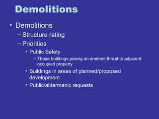 Demolitions 
• Demolitions 
– Structure rating 
– Priorities 
• Public Safety 
– Those buildings posing an eminent threat to adjacent 
occupied property 
• Buildings in areas of planned/proposed 
development 
• Public/aldermanic requests 
 