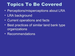 Topics To Be Covered 
• Perceptions/misperceptions about LRA 
• LRA background 
• Current operations and facts 
• Best practices of similar land bank type 
organizations 
• Recommendations 
 