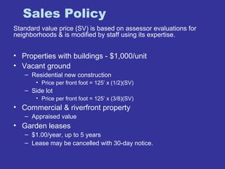 Sales Policy 
Standard value price (SV) is based on assessor evaluations for 
neighborhoods & is modified by staff using its expertise. 
• Properties with buildings - $1,000/unit 
• Vacant ground 
– Residential new construction 
• Price per front foot = 125’ x (1/2)(SV) 
– Side lot 
• Price per front foot = 125’ x (3/8)(SV) 
• Commercial & riverfront property 
– Appraised value 
• Garden leases 
– $1.00/year, up to 5 years 
– Lease may be cancelled with 30-day notice. 
 