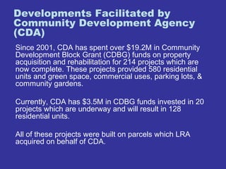 Developments Facilitated by 
Community Development Agency 
(CDA) 
Since 2001, CDA has spent over $19.2M in Community 
Development Block Grant (CDBG) funds on property 
acquisition and rehabilitation for 214 projects which are 
now complete. These projects provided 580 residential 
units and green space, commercial uses, parking lots, & 
community gardens. 
Currently, CDA has $3.5M in CDBG funds invested in 20 
projects which are underway and will result in 128 
residential units. 
All of these projects were built on parcels which LRA 
acquired on behalf of CDA. 
 