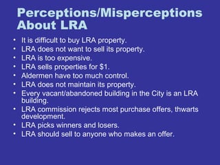 Perceptions/Misperceptions 
About LRA 
• It is difficult to buy LRA property. 
• LRA does not want to sell its property. 
• LRA is too expensive. 
• LRA sells properties for $1. 
• Aldermen have too much control. 
• LRA does not maintain its property. 
• Every vacant/abandoned building in the City is an LRA 
building. 
• LRA commission rejects most purchase offers, thwarts 
development. 
• LRA picks winners and losers. 
• LRA should sell to anyone who makes an offer. 
 