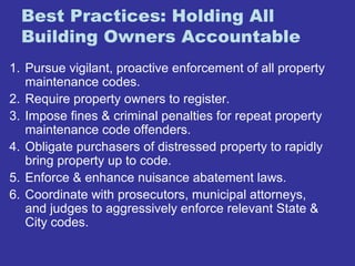 Best Practices: Holding All 
Building Owners Accountable 
1. Pursue vigilant, proactive enforcement of all property 
maintenance codes. 
2. Require property owners to register. 
3. Impose fines & criminal penalties for repeat property 
maintenance code offenders. 
4. Obligate purchasers of distressed property to rapidly 
bring property up to code. 
5. Enforce & enhance nuisance abatement laws. 
6. Coordinate with prosecutors, municipal attorneys, 
and judges to aggressively enforce relevant State & 
City codes. 
 