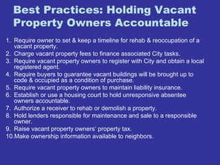 Best Practices: Holding Vacant 
Property Owners Accountable 
1. Require owner to set & keep a timeline for rehab & reoccupation of a 
vacant property. 
2. Charge vacant property fees to finance associated City tasks. 
3. Require vacant property owners to register with City and obtain a local 
registered agent. 
4. Require buyers to guarantee vacant buildings will be brought up to 
code & occupied as a condition of purchase. 
5. Require vacant property owners to maintain liability insurance. 
6. Establish or use a housing court to hold unresponsive absentee 
owners accountable. 
7. Authorize a receiver to rehab or demolish a property. 
8. Hold lenders responsible for maintenance and sale to a responsible 
owner. 
9. Raise vacant property owners’ property tax. 
10.Make ownership information available to neighbors. 
 