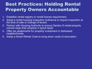 Best Practices: Holding Rental 
Property Owners Accountable 
1. Establish rental registry or rental license requirement. 
2. Adopt a rental housing inspection ordinance to require inspection at 
the time of sale or change of tenant. 
3. Partner with Housing Authority to ensure Section 8 rental property 
owners keep their property in good repair. 
4. Offer tax abatements for property investment in distressed 
neighborhoods. 
5. Adopt a Smart Rehab Code to bring down costs of renovation. 
 